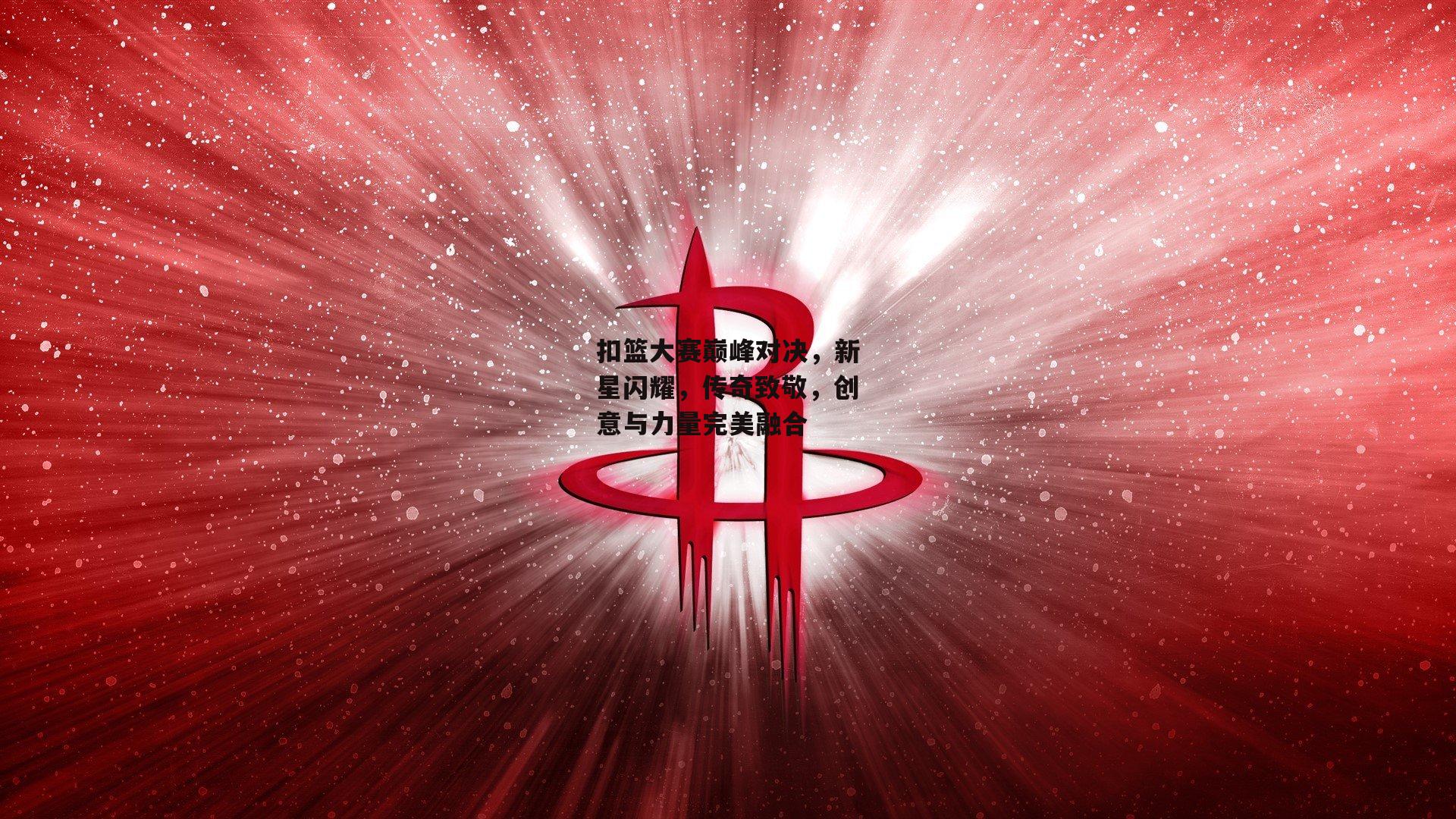 扣篮大赛巅峰对决，新星闪耀，传奇致敬，创意与力量完美融合